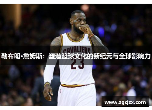 勒布朗·詹姆斯：塑造篮球文化的新纪元与全球影响力