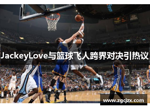JackeyLove与篮球飞人跨界对决引热议
