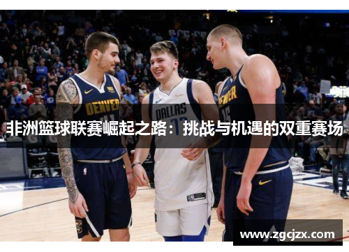 非洲篮球联赛崛起之路：挑战与机遇的双重赛场