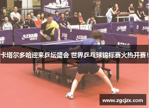 卡塔尔多哈迎来乒坛盛会 世界乒乓球锦标赛火热开赛！