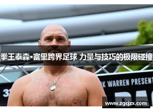 拳王泰森·富里跨界足球 力量与技巧的极限碰撞 拳王泰森·富里跨界足球 力量与技巧的极限碰撞